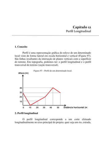 123


1. Conceito
Perfil é uma representação gráfica do relevo de um determinado
local visto de forma lateral em escala horizontal e vertical (Figura 97).
São linhas resultantes da interseção de planos verticais com a superfície
do terreno. Em topografia, podemos ter: o perfil longitudinal e o perfil
transversal do terreno (seção transversal).
Figura 97 – Perfil de um determinado local.
0 10 20 30 40 50
40
30
20
10
Distância horizontal (m)
Altura (m)
2. Perfil longitudinal
O perfil longitudinal corresponde a um corte efetuado
longitudinalmente no eixo principal do projeto, quer seja um rio, estrada,
 