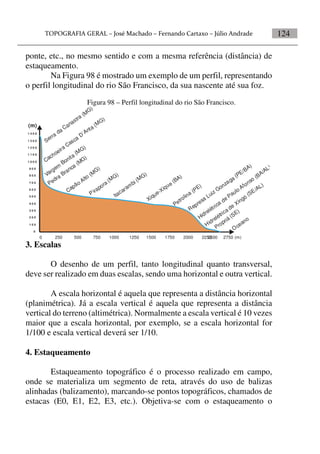 124
ponte, etc., no mesmo sentido e com a mesma referência (distância) de
estaqueamento.
Na Figura 98 é mostrado um exemplo de um perfil, representando
o perfil longitudinal do rio São Francisco, da sua nascente até sua foz.
Figura 98 – Perfil longitudinal do rio São Francisco.
0 250 500 750 1000 1250 1500 1750 2000 22502500 2750 (m)
1 4 0 0
1 3 0 0
1 2 0 0
1 1 0 0
1 0 0 0
9 0 0
8 0 0
7 0 0
6 0 0
5 0 0
4 0 0
3 0 0
2 0 0
1 0 0
0
(m)
Serra
da
Canastra (M
G)
Cachoeira Casca
D´Anta (MG)
Vargem
Bonita
(MG)
Pedra
Branca
(MG)
Capão Alto (M
G)
Pirapora (MG)
Itacaram
bi (MG)
Xique-Xique
(BA)
Petrolina (PE)
Represa Luiz Gonzaga
(PE/BA)
Hidrelétrica de Paulo Afonso (BA/AL)
Hidrelétrica de Xingó
(SE/AL)
Propriá (SE)
Oceano
3. Escalas
O desenho de um perfil, tanto longitudinal quanto transversal,
deve ser realizado em duas escalas, sendo uma horizontal e outra vertical.
A escala horizontal é aquela que representa a distância horizontal
(planimétrica). Já a escala vertical é aquela que representa a distância
vertical do terreno (altimétrica). Normalmente a escala vertical é 10 vezes
maior que a escala horizontal, por exemplo, se a escala horizontal for
1/100 e escala vertical deverá ser 1/10.
4. Estaqueamento
Estaqueamento topográfico é o processo realizado em campo,
onde se materializa um segmento de reta, através do uso de balizas
alinhadas (balizamento), marcando-se pontos topográficos, chamados de
estacas (E0, E1, E2, E3, etc.). Objetiva-se com o estaqueamento o
 