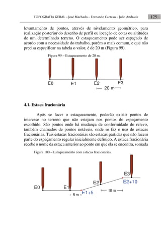 125
levantamento de pontos, através de nivelamento geométrico, para
realização posterior do desenho de perfil ou locação de cotas ou altitudes
de um determinado terreno. O estaqueamento pode ser espaçado de
acordo com a necessidade do trabalho, porém o mais comum, e que não
precisa especificar na tabela o valor, é de 20 m (Figura 99).
4.1. Estaca fracionária
Após se fazer o estaqueamento, poderão existir pontos de
interesse no terreno que não estejam nos pontos do espaçamento
escolhido. São pontos onde há mudança de conformidade do relevo,
também chamados de pontos notáveis, onde se faz o uso de estacas
fracionárias. Tais estacas fracionárias são estacas partidas que não fazem
parte do espaçamento regular inicialmente definido. A estaca fracionária
recebe o nome da estaca anterior ao ponto em que ela se encontra, somada
Figura 99 – Estaqueamento de 20 m.
E0 E1 E2 E3
20 m
Figura 100 – Estaqueamento com estacas fracionárias.
E2+10
E0 E1
E2
E3
10 m
5 m
E1+5
 