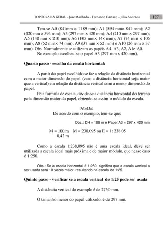 127
Tem-se A0 (841mm × 1189 mm); A1 (594 mm× 841 mm); A2
(420 mm × 594 mm); A3 (297 mm × 420 mm); A4 (210 mm × 297 mm);
A5 (148 mm × 210 mm); A6 (105 mm× 148 mm); A7 (74 mm × 105
mm); A8 (52 mm× 74 mm); A9 (37 mm × 52 mm) e A10 (26 mm × 37
mm). Obs. Normalmente se utilizam os papéis A4, A3, A2, A1e A0.
No exemplo escolheu-se o papel A3 (297 mm x 420 mm).
Quarto passo - escolha da escala horizontal:
A partir do papel escolhido se faz a relação da distância horizontal
com a maior dimensão do papel (caso a distância horizontal seja maior
que a vertical) e a relação da distância vertical com a menor dimensão do
papel.
Pela fórmula de escala, divide-se a distância horizontal do terreno
pela dimensão maior do papel, obtendo-se assim o módulo da escala.
M=D/d
De acordo com o exemplo, tem-se que:
Obs.: DH = 100 m e Papel A3 = 297 x 420 mm
M = 100 m M = 238,095 ou E = 1: 238,05
0,42 m
Como a escala 1:238,095 não é uma escala ideal, deve ser
utilizada a escala ideal mais próxima e de maior módulo, que nesse caso
é 1:250.
Obs.: Se a escala horizontal é 1:250, significa que a escala vertical a
ser usada será 10 vezes maior, resultando na escala de 1:25.
Quinto passo - verificar se a escala vertical de 1:25 pode ser usada
A distância vertical do exemplo é de 2750 mm.
O tamanho menor do papel utilizado, é de 297 mm.
 