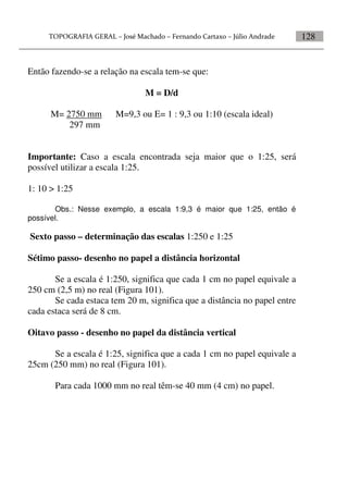 128
Então fazendo-se a relação na escala tem-se que:
M = D/d
M= 2750 mm M=9,3 ou E= 1 : 9,3 ou 1:10 (escala ideal)
297 mm
Importante: Caso a escala encontrada seja maior que o 1:25, será
possível utilizar a escala 1:25.
1: 10 > 1:25
Obs.: Nesse exemplo, a escala 1:9,3 é maior que 1:25, então é
possível.
Sexto passo – determinação das escalas 1:250 e 1:25
Sétimo passo- desenho no papel a distância horizontal
Se a escala é 1:250, significa que cada 1 cm no papel equivale a
250 cm (2,5 m) no real (Figura 101).
Se cada estaca tem 20 m, significa que a distância no papel entre
cada estaca será de 8 cm.
Oitavo passo - desenho no papel da distância vertical
Se a escala é 1:25, significa que a cada 1 cm no papel equivale a
25cm (250 mm) no real (Figura 101).
Para cada 1000 mm no real têm-se 40 mm (4 cm) no papel.
 