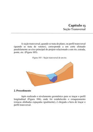 131


A seção transversal, quando se trata do plano, ou perfil transversal
(quando se trata de vetores), corresponde a um corte efetuado
paralelamente ao eixo principal do projeto relacionado a um rio, estrada,
ponte, etc. (Figura 103).
Figura 103 – Seção transversal de um rio.
2. Procedimento
Após realizado o nivelamento geométrico para se traçar o perfil
longitudinal (Figura 104), onde foi estabelecido o estaqueamento
(estacas alinhadas espaçadas igualmente), é chegada a hora de traçar o
perfil transversal.
 