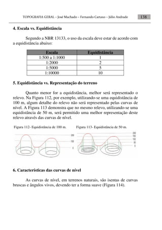 138
4. Escala vs. Equidistância
Segundo a NBR 13133, o uso da escala deve estar de acordo com
a equidistância abaixo:
5. Equidistância vs. Representação do terreno
Quanto menor for a equidistância, melhor será representado o
relevo. Na Figura 112, por exemplo, utilizando-se uma equidistância de
100 m, algum detalhe do relevo não será representado pelas curvas de
nível. A Figura 113 demonstra que no mesmo relevo, utilizando-se uma
equidistância de 50 m, será permitido uma melhor representação deste
relevo através das curvas de nível.
Figura 112- Equidistância de 100 m. Figura 113- Equidistância de 50 m.
6. Características das curvas de nível
As curvas de nível, em terrenos naturais, são isentas de curvas
bruscas e ângulos vivos, devendo ter a forma suave (Figura 114).
Escala Equidistância
1:500 a 1:1000 1
1:2000 2
1:5000 5
1:10000 10
 