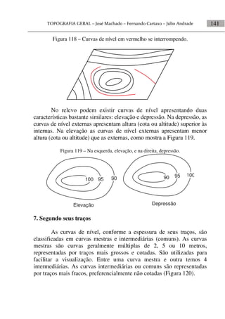 141
Figura 118 – Curvas de nível em vermelho se interrompendo.
No relevo podem existir curvas de nível apresentando duas
características bastante similares: elevação e depressão. Na depressão, as
curvas de nível externas apresentam altura (cota ou altitude) superior às
internas. Na elevação as curvas de nível externas apresentam menor
altura (cota ou altitude) que as externas, como mostra a Figura 119.
Figura 119 – Na esquerda, elevação, e na direita, depressão.
100 95 90
10090 95
Elevação Depressão
7. Segundo seus traços
As curvas de nível, conforme a espessura de seus traços, são
classificadas em curvas mestras e intermediárias (comuns). As curvas
mestras são curvas geralmente múltiplas de 2, 5 ou 10 metros,
representadas por traços mais grossos e cotadas. São utilizadas para
facilitar a visualização. Entre uma curva mestra e outra temos 4
intermediárias. As curvas intermediárias ou comuns são representadas
por traços mais fracos, preferencialmente não cotadas (Figura 120).
 