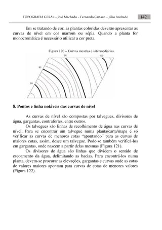 142
Em se tratando de cor, as plantas coloridas deverão apresentar as
curvas de nível em cor marrom ou sépia. Quando a planta for
monocromática é necessário utilizar a cor preta.
Figura 120 – Curvas mestras e intermediárias.
8. Pontos e linha notáveis das curvas de nível
As curvas de nível são compostas por talvegues, divisores de
água, gargantas, contrafortes, entre outros.
Os talvegues são linhas de recolhimento de água nas curvas de
nível. Para se encontrar um talvegue numa planta/carta/mapa é só
verificar as curvas de menores cotas “apontando” para as curvas de
maiores cotas, assim, desce um talvegue. Pode-se também verificá-los
em gargantas, onde nascem a partir delas mesmas (Figura 121).
Os divisores de água são linhas que dividem o sentido de
escoamento da água, delimitando as bacias. Para encontrá-los numa
planta, devem-se procurar as elevações, gargantas e curvas onde as cotas
de valores maiores apontam para curvas de cotas de menores valores
(Figura 122).
 