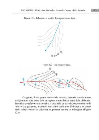 143
Figura 122 – Divisores de água.
Garganta, é um ponto notável do terreno, estando situado numa
posição mais alta entre dois talvegues e mais baixa entre dois divisores.
Esse tipo de relevo se assemelha a uma sela de cavalo, onde o centro da
sela seria a garganta, as partes mais altas seriam os divisores e as partes
mais baixas (onde se colocam as pernas) seriam os talvegues (Figura
123).
Figura 121 – Talvegue e o sentido de escoamento da água.
99
98
9796
 