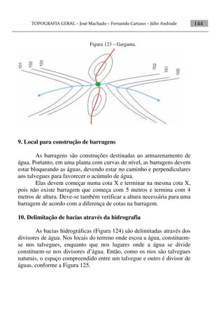 144
Figura 123 – Garganta.
9. Local para construção de barragens
As barragens são construções destinadas ao armazenamento de
água. Portanto, em uma planta com curvas de nível, as barragens devem
estar bloqueando as águas, devendo estar no caminho e perpendiculares
aos talvegues para favorecer o acúmulo de água.
Elas devem começar numa cota X e terminar na mesma cota X,
pois não existe barragem que começa com 5 metros e termina com 4
metros de altura. Deve-se também verificar a altura necessária para uma
barragem de acordo com a diferença de cotas na barragem.
10. Delimitação de bacias através da hidrografia
As bacias hidrográficas (Figura 124) são delimitadas através dos
divisores de água. Nos locais do terreno onde escoa a água, constituem-
se nos talvegues, enquanto que nos lugares onde a água se divide
constituem-se nos divisores d’água. Então, como os rios são talvegues
naturais, o espaço compreendido entre um talvegue e outro é divisor de
águas, conforme a Figura 125.
 