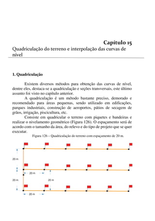 146



1. Quadriculação
Existem diversos métodos para obtenção das curvas de nível,
dentre eles, destaca-se a quadriculação e seções transversais, este último
assunto foi visto no capítulo anterior.
A quadriculação é um método bastante preciso, demorado e
recomendado para áreas pequenas, sendo utilizado em edificações,
parques industriais, construção de aeroportos, pátios de secagem de
grãos, irrigação, piscicultura, etc.
Consiste em quadricular o terreno com piquetes e bandeiras e
realizar o nivelamento geométrico (Figura 126). O espaçamento será de
acordo com o tamanho da área, do relevo e do tipo de projeto que se quer
executar.
Figura 126 – Quadriculação do terreno com espaçamento de 20 m.
20 m
20 m20 m
20 m
20 m20 m
20 m
 