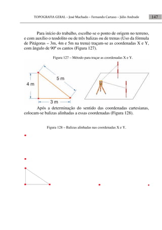 147
Para início do trabalho, escolhe-se o ponto de origem no terreno,
e com auxílio o teodolito ou de três balizas ou de trenas (Uso da fórmula
de Pitágoras – 3m, 4m e 5m na trena) traçam-se as coordenadas X e Y,
com ângulo de 90º os cantos (Figura 127).
Figura 127 – Método para traçar as coordenadas X e Y.
Após a determinação do sentido das coordenadas cartesianas,
colocam-se balizas alinhadas a essas coordenadas (Figura 128).
Figura 128 – Balizas alinhadas nas coordenadas X e Y.
 
