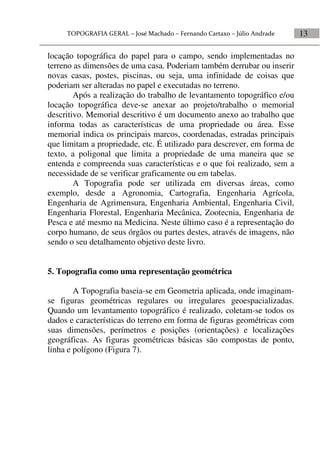 13
locação topográfica do papel para o campo, sendo implementadas no
terreno as dimensões de uma casa. Poderiam também derrubar ou inserir
novas casas, postes, piscinas, ou seja, uma infinidade de coisas que
poderiam ser alteradas no papel e executadas no terreno.
Após a realização do trabalho de levantamento topográfico e/ou
locação topográfica deve-se anexar ao projeto/trabalho o memorial
descritivo. Memorial descritivo é um documento anexo ao trabalho que
informa todas as características de uma propriedade ou área. Esse
memorial indica os principais marcos, coordenadas, estradas principais
que limitam a propriedade, etc. É utilizado para descrever, em forma de
texto, a poligonal que limita a propriedade de uma maneira que se
entenda e compreenda suas características e o que foi realizado, sem a
necessidade de se verificar graficamente ou em tabelas.
A Topografia pode ser utilizada em diversas áreas, como
exemplo, desde a Agronomia, Cartografia, Engenharia Agrícola,
Engenharia de Agrimensura, Engenharia Ambiental, Engenharia Civil,
Engenharia Florestal, Engenharia Mecânica, Zootecnia, Engenharia de
Pesca e até mesmo na Medicina. Neste último caso é a representação do
corpo humano, de seus órgãos ou partes destes, através de imagens, não
sendo o seu detalhamento objetivo deste livro.
5. Topografia como uma representação geométrica
A Topografia baseia-se em Geometria aplicada, onde imaginam-
se figuras geométricas regulares ou irregulares geoespacializadas.
Quando um levantamento topográfico é realizado, coletam-se todos os
dados e características do terreno em forma de figuras geométricas com
suas dimensões, perímetros e posições (orientações) e localizações
geográficas. As figuras geométricas básicas são compostas de ponto,
linha e polígono (Figura 7).
 