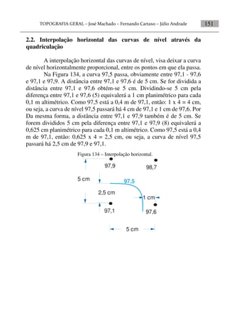 151
2.2. Interpolação horizontal das curvas de nível através da
quadriculação
A interpolação horizontal das curvas de nível, visa deixar a curva
de nível horizontalmente proporcional, entre os pontos em que ela passa.
Na Figura 134, a curva 97,5 passa, obviamente entre 97,1 - 97,6
e 97,1 e 97,9. A distância entre 97,1 e 97,6 é de 5 cm. Se for dividida a
distância entre 97,1 e 97,6 obtém-se 5 cm. Dividindo-se 5 cm pela
diferença entre 97,1 e 97,6 (5) equivalerá a 1 cm planimétrico para cada
0,1 m altimétrico. Como 97,5 está a 0,4 m de 97,1, então: 1 x 4 = 4 cm,
ou seja, a curva de nível 97,5 passará há 4 cm de 97,1 e 1 cm de 97,6. Por
Da mesma forma, a distância entre 97,1 e 97,9 também é de 5 cm. Se
forem divididos 5 cm pela diferença entre 97,1 e 97,9 (8) equivalerá a
0,625 cm planimétrico para cada 0,1 m altimétrico. Como 97,5 está a 0,4
m de 97,1, então: 0,625 x 4 = 2,5 cm, ou seja, a curva de nível 97,5
passará há 2,5 cm de 97,9 e 97,1.
Figura 134 – Interpolação horizontal.
97,9
97,1
98,7
97,6
5 cm
1 cm
5 cm
2,5 cm
97,5
 