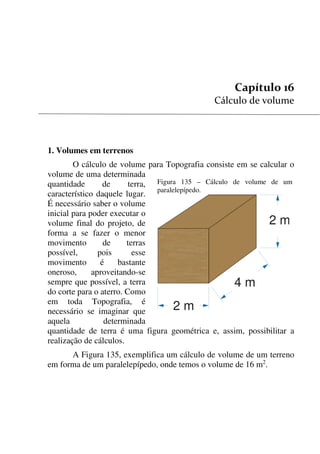 153


1. Volumes em terrenos
O cálculo de volume para Topografia consiste em se calcular o
volume de uma determinada
quantidade de terra,
característico daquele lugar.
É necessário saber o volume
inicial para poder executar o
volume final do projeto, de
forma a se fazer o menor
movimento de terras
possível, pois esse
movimento é bastante
oneroso, aproveitando-se
sempre que possível, a terra
do corte para o aterro. Como
em toda Topografia, é
necessário se imaginar que
aquela determinada
quantidade de terra é uma figura geométrica e, assim, possibilitar a
realização de cálculos.
A Figura 135, exemplifica um cálculo de volume de um terreno
em forma de um paralelepípedo, onde temos o volume de 16 m2
.
Figura 135 – Cálculo de volume de um
paralelepípedo.
2 m
4 m
2 m
 