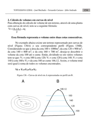 154
2. Cálculo de volumes em curvas de nível
Para obtenção do cálculo de volume de um terreno, através de uma planta
com curvas de nível, tem-se a seguinte fórmula:
V= (A1+A2) . eq
2
Essa fórmula representa o volume entre duas cotas consecutivas.
No exemplo abaixo existe um terreno representado por curvas de
nível (Figura 136A) e seu correspondente perfil (Figura 136B).
Considerando-se que a área da cota 100 = 1000m2
; da cota 120 = 900 m2
;
da cota 140 = 800 m2
; e da cota 160 = 700 m2
, deseja-se descobrir o
volume da cota 100 até o cume. Então, dividindo-se em vários volumes
tem-se que: V1 = cota 100 à cota 120; V2 = cota 120 à cota 140; V3 = cota
140 à cota 160 e V4 = da cota 160 ao cume 166,12. Assim, o volume total
será igual à soma de todos os volumes encontrados.
Vt = V1+V2+V3+V4
Figura 136 – Curvas de nível em A representadas no perfil em B.
A B
 