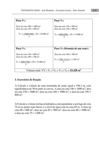 155
Para V1:
Área da cota 100 = 1000 m2
Área da cota 120 = 900 m2
V1 = (1000+900) . 20 = 19.000 m3
2
Para V2:
Área da cota 120 = 900 m2
Área da cota 140 = 800 m2
V2 = (900+800) . 20 = 17.000 m3
2
Para V3:
Área de cota 140 = 800 m2
Área da cota 160 = 700 m2
V3 = (800+700) x 20 = 15.000 m3
2
Para V4 (fórmula de um cone):
Área da cota 160 = 700 m2
V4 = (700 . 6,12) = 1.428 m3
3
Volume total: VT = V1 + V2 + V3 + V4 = 52.428 m3
3. Exercícios de fixação
1) Calcule o volume de uma montanha de cume igual a 196,3 m, com
equidistância de 30 m entre as curvas. A área na cota 100 = 1800 m2
; área
na cota 130 = 1600 m2
; área na cota 160 = 1000 m2
; e área na cota 190 =
800 m2
.
2) Calcule o volume da bacia hidráulica correspondente a um lago de cota
74 m no ponto mais baixo e o nível da água está na cota 85 m. A área na
cota 90 = 800 m2
; área na cota 85 = 900 m2
; área na cota 80 = 1000 m2
;
e área na cota 75 = 1200 m2
.
 