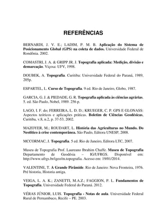 156
REFERÊNCIAS
BERNARDI, J. V. E.; LADIM, P. M. B. Aplicação do Sistema de
Posicionamento Global (GPS) na coleta de dados. Universidade Federal de
Rondônia. 2002.
COMASTRI, J. A. & GRIPP JR. J. Topografia aplicada: Medição, divisão e
demarcação. Viçosa: UFV, 1998.
DOUBEK, A. Topografia. Curitiba: Universidade Federal do Paraná, 1989,
205p.
ESPARTEL, L. Curso de Topografia. 9 ed. Rio de Janeiro, Globo, 1987.
GARCIA, G. J. & PIEDADE, G. R. Topografia aplicada às ciências agrárias.
5. ed. São Paulo, Nobel, 1989. 256 p.
LAGO, I. F. do; FERREIRA, L. D. D.; KRUEGER, C. P. GPS E GLONASS:
Aspectos teóricos e aplicações práticas. Boletim de Ciências Geodésicas,
Curitiba, v.8, n.2, p. 37-53, 2002.
MAZOYER, M.; ROUDART, L. História das Agriculturas no Mundo. Do
Neolítico à crise contemporânea. São Paulo, Editora UNESP, 2008.
MCCORMAC, J. Topografia. 5 ed. Rio de Janeiro, Editora LTC, 2007.
Museu de Topografia Prof. Laureano Ibrahim Chaffe. Museu de Topografia
Departamento de Geodésia – IG/UFRGS. Disponível em:
http://www.ufrgs.br/igeo/m.topografia. Acesso em: 19/01/2014.
VALENTINE, T. A Grande Pirâmide. Rio de Janeiro: Nova Fronteira, 1976.
Pré historia, Historia antiga.
VEIGA, L. A. K.; ZANETTI, M.A.Z.; FAGGION, P. L. Fundamentos de
Topografia. Universidade Federal do Paraná. 2012.
VÉRAS JÚNIOR, LUIS. Topografia - Notas de aula. Universidade Federal
Rural de Pernambuco, Recife – PE. 2003.
 