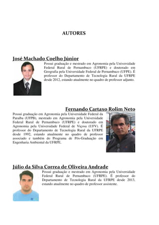 

Possui graduação e mestrado em Agronomia pela Universidade
Federal Rural de Pernambuco (UFRPE) e doutorado em
Geografia pela Universidade Federal de Pernambuco (UFPE). É
professor do Departamento de Tecnologia Rural da UFRPE
desde 2012, estando atualmente no quadro de professor adjunto.

Possui graduação em Agronomia pela Universidade Federal da
Paraíba (UFPB), mestrado em Agronomia pela Universidade
Federal Rural de Pernambuco (UFRPE) e doutorado em
Agronomia pela Universidade Federal de Viçosa (UFV). É
professor do Departamento de Tecnologia Rural da UFRPE
desde 1992, estando atualmente no quadro de professor
associado e também do Programa de Pós-Graduação em
Engenharia Ambiental da UFRPE.

Possui graduação e mestrado em Agronomia pela Universidade
Federal Rural de Pernambuco (UFRPE). É professor do
Departamento de Tecnologia Rural da UFRPE desde 2013,
estando atualmente no quadro de professor assistente.



 
