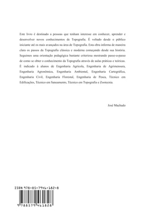 Este livro é destinado a pessoas que tenham interesse em conhecer, aprender e
desenvolver novos conhecimentos de Topografia. É voltado desde o público
iniciante até os mais avançados na área de Topografia. Esta obra informa de maneira
clara os passos da Topografia clássica e moderna começando desde sua história.
Seguimos uma orientação pedagógica bastante criteriosa mostrando passo-a-passo
de como se obter o conhecimento da Topografia através de aulas práticas e teóricas.
É indicado à alunos de Engenharia Agrícola, Engenharia de Agrimensura,
Engenharia Agronômica, Engenharia Ambiental, Engenharia Cartográfica,
Engenharia Civil, Engenharia Florestal, Engenharia de Pesca, Técnico em
Edificações, Técnico em Saneamento, Técnico em Topografia e Zootecnia.
José Machado
9 788579 461828
ISBN 978-85-7946-182-8
 
