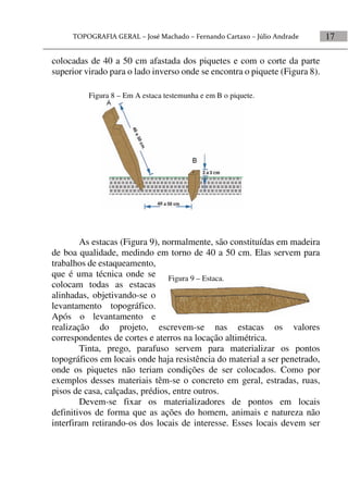 17
colocadas de 40 a 50 cm afastada dos piquetes e com o corte da parte
superior virado para o lado inverso onde se encontra o piquete (Figura 8).
As estacas (Figura 9), normalmente, são constituídas em madeira
de boa qualidade, medindo em torno de 40 a 50 cm. Elas servem para
trabalhos de estaqueamento,
que é uma técnica onde se
colocam todas as estacas
alinhadas, objetivando-se o
levantamento topográfico.
Após o levantamento e
realização do projeto, escrevem-se nas estacas os valores
correspondentes de cortes e aterros na locação altimétrica.
Tinta, prego, parafuso servem para materializar os pontos
topográficos em locais onde haja resistência do material a ser penetrado,
onde os piquetes não teriam condições de ser colocados. Como por
exemplos desses materiais têm-se o concreto em geral, estradas, ruas,
pisos de casa, calçadas, prédios, entre outros.
Devem-se fixar os materializadores de pontos em locais
definitivos de forma que as ações do homem, animais e natureza não
interfiram retirando-os dos locais de interesse. Esses locais devem ser
Figura 9 – Estaca.
Figura 8 – Em A estaca testemunha e em B o piquete.
 