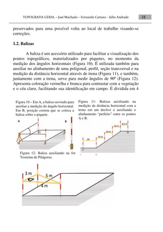 18
preservados para uma possível volta ao local de trabalho visando-se
correções.
1.2. Balizas
A baliza é um acessório utilizado para facilitar a visualização dos
pontos topográficos, materializados por piquetes, no momento da
medição dos ângulos horizontais (Figura 10). É utilizada também para
auxiliar no alinhamento de uma poligonal, perfil, seção transversal e na
medição da distância horizontal através de trena (Figura 11), e também,
juntamente com a trena, serve para medir ângulos de 90º (Figura 12).
Apresenta coloração vermelha e branca para contrastar com a vegetação
e o céu claro, facilitando sua identificação em campo. É dividida em 4
Figura 10 – Em A, a baliza servindo para
auxiliar a medição do ângulo horizontal.
Em B, posição correta que se coloca a
baliza sobre o piquete.
Figura 12- Baliza auxiliando na formação do ângulo de 90º através do
Teorema de Pitágoras.
Figura 11- Balizas auxiliando na
medição da distância horizontal com a
trena em um declive e auxiliando o
alinhamento “perfeito” entre os pontos
A e B.
 