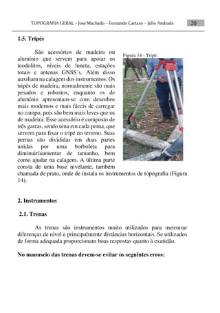 20
1.5. Tripés
São acessórios de madeira ou
alumínio que servem para apoiar os
teodolitos, níveis de luneta, estações
totais e antenas GNSS´s. Além disso
auxiliam na calagem dos instrumentos. Os
tripés de madeira, normalmente são mais
pesados e robustos, enquanto os de
alumínio apresentam-se com desenhos
mais modernos e mais fáceis de carregar
no campo, pois são bem mais leves que os
de madeira. Esse acessório é composto de
três garras, sendo uma em cada perna, que
servem para fixar o tripé no terreno. Suas
pernas são divididas em duas partes
unidas por uma borboleta para
diminuir/aumentar de tamanho, bem
como ajudar na calagem. A última parte
consta de uma base nivelante, também
chamada de prato, onde de instala os instrumentos de topografia (Figura
14).
2. Instrumentos
2.1. Trenas
As trenas são instrumentos muito utilizados para mensurar
diferenças de nível e principalmente distâncias horizontais. Se utilizados
de forma adequada proporcionam boas respostas quanto à exatidão.
No manuseio das trenas devem-se evitar os seguintes erros:
Figura 14 - Tripé.
 