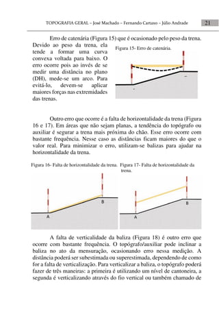 21
Erro de catenária (Figura 15) que é ocasionado pelo peso da trena.
Devido ao peso da trena, ela
tende a formar uma curva
convexa voltada para baixo. O
erro ocorre pois ao invés de se
medir uma distância no plano
(DH), mede-se um arco. Para
evitá-lo, devem-se aplicar
maiores forças nas extremidades
das trenas.
Outro erro que ocorre é a falta de horizontalidade da trena (Figura
16 e 17). Em áreas que não sejam planas, a tendência do topógrafo ou
auxiliar é segurar a trena mais próxima do chão. Esse erro ocorre com
bastante frequência. Nesse caso as distâncias ficam maiores do que o
valor real. Para minimizar o erro, utilizam-se balizas para ajudar na
horizontalidade da trena.
A falta de verticalidade da baliza (Figura 18) é outro erro que
ocorre com bastante frequência. O topógrafo/auxiliar pode inclinar a
baliza no ato da mensuração, ocasionando erro nessa medição. A
distância poderá ser subestimada ou superestimada, dependendo de como
for a falta de verticalização. Para verticalizar a baliza, o topógrafo poderá
fazer de três maneiras: a primeira é utilizando um nível de cantoneira, a
segunda é verticalizando através do fio vertical ou também chamado de
Figura 16- Falta de horizontalidade da trena. Figura 17- Falta de horizontalidade da
trena.
Figura 15- Erro de catenária.
 