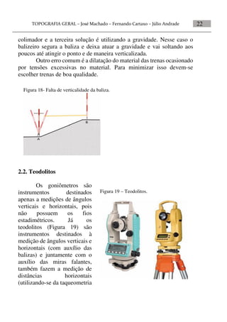 22
colimador e a terceira solução é utilizando a gravidade. Nesse caso o
balizeiro segura a baliza e deixa atuar a gravidade e vai soltando aos
poucos até atingir o ponto e de maneira verticalizada.
Outro erro comum é a dilatação do material das trenas ocasionado
por tensões excessivas no material. Para minimizar isso devem-se
escolher trenas de boa qualidade.
2.2. Teodolitos
Os goniômetros são
instrumentos destinados
apenas a medições de ângulos
verticais e horizontais, pois
não possuem os fios
estadimétricos. Já os
teodolitos (Figura 19) são
instrumentos destinados à
medição de ângulos verticais e
horizontais (com auxílio das
balizas) e juntamente com o
auxílio das miras falantes,
também fazem a medição de
distâncias horizontais
(utilizando-se da taqueometria
Figura 18- Falta de verticalidade da baliza.
Figura 19 – Teodolitos.
 