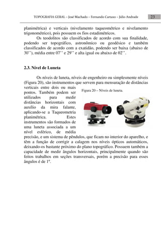 23
planimétrica) e verticais (nivelamento taqueométrico e nivelamento
trigonométrico), pois possuem os fios estadimétricos.
Os teodolitos são classificados de acordo com sua finalidade,
podendo ser topográfico, astronômico ou geodésico e também
classificados de acordo com a exatidão, podendo ser baixa (abaixo de
30’’), média entre 07’’ e 29’’ e alta igual ou abaixo de 02’’.
2.3. Nível de Luneta
Os níveis de luneta, níveis de engenheiro ou simplesmente níveis
(Figura 20), são instrumentos que servem para mensuração de distâncias
verticais entre dois ou mais
pontos. Também podem ser
utilizados para medir
distâncias horizontais com
auxílio da mira falante,
aplicando-se a Taqueometria
planimétrica. Estes
instrumentos são formados de
uma luneta associada a um
nível esférico, de média
precisão, e um sistema de pêndulos, que ficam no interior do aparelho, e
têm a função de corrigir a calagem nos níveis ópticos automáticos,
deixando-os bastante próximo do plano topográfico. Possuem também a
capacidade de medir ângulos horizontais, principalmente quando são
feitos trabalhos em seções transversais, porém a precisão para esses
ângulos é de 1º.
Figura 20 – Níveis de luneta.
 