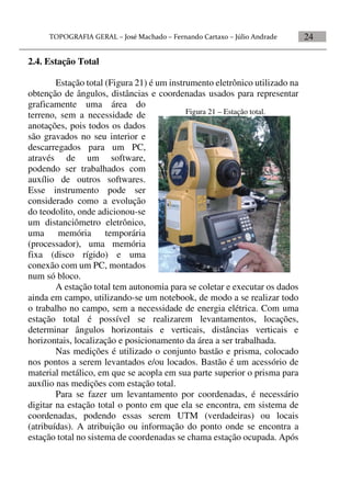 24
2.4. Estação Total
Estação total (Figura 21) é um instrumento eletrônico utilizado na
obtenção de ângulos, distâncias e coordenadas usados para representar
graficamente uma área do
terreno, sem a necessidade de
anotações, pois todos os dados
são gravados no seu interior e
descarregados para um PC,
através de um software,
podendo ser trabalhados com
auxílio de outros softwares.
Esse instrumento pode ser
considerado como a evolução
do teodolito, onde adicionou-se
um distanciômetro eletrônico,
uma memória temporária
(processador), uma memória
fixa (disco rígido) e uma
conexão com um PC, montados
num só bloco.
A estação total tem autonomia para se coletar e executar os dados
ainda em campo, utilizando-se um notebook, de modo a se realizar todo
o trabalho no campo, sem a necessidade de energia elétrica. Com uma
estação total é possível se realizarem levantamentos, locações,
determinar ângulos horizontais e verticais, distâncias verticais e
horizontais, localização e posicionamento da área a ser trabalhada.
Nas medições é utilizado o conjunto bastão e prisma, colocado
nos pontos a serem levantados e/ou locados. Bastão é um acessório de
material metálico, em que se acopla em sua parte superior o prisma para
auxílio nas medições com estação total.
Para se fazer um levantamento por coordenadas, é necessário
digitar na estação total o ponto em que ela se encontra, em sistema de
coordenadas, podendo essas serem UTM (verdadeiras) ou locais
(atribuídas). A atribuição ou informação do ponto onde se encontra a
estação total no sistema de coordenadas se chama estação ocupada. Após
Figura 21 – Estação total.
 