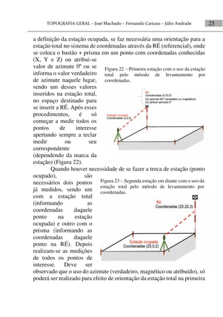 25
a definição da estação ocupada, se faz necessária uma orientação para a
estação total no sistema de coordenadas através da RÉ (referencial), onde
se coloca o bastão + prisma em um ponto com coordenadas conhecidas
(X, Y e Z) ou atribui-se
valor de azimute 0º ou se
informa o valor verdadeiro
de azimute naquele lugar,
sendo um desses valores
inseridos na estação total,
no espaço destinado para
se inserir a RÉ. Após esses
procedimentos, é só
começar a medir todos os
pontos de interesse
apertando sempre a teclar
medir ou seu
correspondente
(dependendo da marca da
estação) (Figura 22).
Quando houver necessidade de se fazer a troca de estação (ponto
ocupado), são
necessários dois pontos
já medidos, sendo um
com a estação total
(informando as
coordenadas daquele
ponto na estação
ocupada) e outro com o
prisma (informando as
coordenadas daquele
ponto na RÉ). Depois
realizam-se as medições
de todos os pontos de
interesse. Deve ser
observado que o uso do azimute (verdadeiro, magnético ou atribuído), só
poderá ser realizado para efeito de orientação da estação total na primeira
Figura 23 – Segunda estação em diante com o uso da
estação total pelo método de levantamento por
coordenadas.
Figura 22 – Primeira estação com o uso da estação
total pelo método de levantamento por
coordenadas.
 