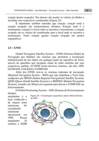 26
estação (ponto ocupado). Nas demais são usados os valores já obtidos e
inseridas suas respectivas coordenadas (Figura 23).
É importante também entender que estação, estação total e
estação ocupada são nomenclaturas distintas. Estação total é o
instrumento; estação é o local onde se encontra o instrumento; e estação
ocupada são os valores de coordenadas para o local onde se encontra o
instrumento. Tanto estação quanto estação ocupada são pontos
topográficos.
2.5 – GNSS
Global Navigation Satellite System – GNSS (Sistema Global de
Navegação por Satélite) são sistemas que permitem a localização
tridimensional de um objeto em qualquer parte da superfície da Terra,
através de aparelhos que receptam ondas de rádio emitidas por seus
respectivos satélites. O GNSS inclui diversos sistemas, são eles: GPS,
GLONASS, GALILEO e COMPASS.
Além dos GNSS, tem-se os sistemas regionais de navegação
(Regional Navigation System – RNS) que não englobam a Terra toda,
compostos por IRNSS (Indian Regional Navigational Satellite System),
QZSS (Quase-Zenith Satellite System) e o BEIDOU (Beidou Navigation
System), estando este último em expansão para deixar o COMPASS em
funcionamento.
O Global Positioning System – GPS (Sistema de Posicionamento
Global),
atualmente é o
mais conhecido e
de origem norte
americana, foi
considerado
totalmente
operacional em
1995. Possui
atualmente 24
satélites a 20200
Figura 24 – Constelação (esquerda) e plano orbital (direita)
do GPS.
 