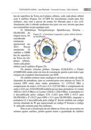 27
km da superfície da Terra em 6 planos orbitais, sedo cada plano orbital
com 4 satélites (Figura 24). O GPS foi inicialmente criado para fins
militares, mas com o passar do tempo foi liberado para o uso civil.
Atualmente não é cobrado nenhuma taxa para seu uso, mesmo que para
uso extramilitar ou por qualquer país.
O Globalnaya Navigatsionnaya Sputnikovaya Sistema –
GLONASS, de
origem russa, foi
considerado
totalmente
operacional em
2011. Possui
atualmente 24
satélites a 19000
km da superfície
da Terra em três
planos orbitais,
sendo cada plano
orbital com 8 satélites (Figura 25).
Os demais sistemas globais, Europeu (GALILEU) e Chinês
(COMPASS) ainda estão em fase de construção, porém a previsão é que
estejam em completo funcionamento em 2020.
. Os satélites emitem sinais analógicos em forma de ondas de rádio,
chamadas de portadoras, para se comunicarem com antenas na Terra. O
sistema GPS emite duas ondas portadoras: L1 (1575,42 Mhz e
comprimento de onda  19 cm) e L2 (1227,60 Mhz e comprimento de
onda  24 cm). O GLONASS também possui duas portadoras: L1 (entre
1602,0 e 1615,5 Mhz) e L2 (entre 1246,0 e 1256,5 Mhz). A portadora L1
é descodificada pelos códigos C/A (1,023 para GPS e 0,511 para
GLONASS) e P (10,23 para GPS e 5,11 para GLONASS), enquanto a
portadora L2 é descodificada pelo código P. Existe também um código
secreto chamado de W que equacionado ao código P formam o código
Y, utilizado somente para fins militares.
Para se ter a localização de um objeto na Terra são necessários no
mínimo quatro satélites, porém quanto maior a quantidade de satélites
Figura 25 – Constelação (esquerda) e plano orbital (direita)
do GLONASS.
 