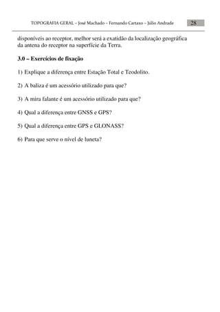 28
disponíveis ao receptor, melhor será a exatidão da localização geográfica
da antena do receptor na superfície da Terra.
3.0 – Exercícios de fixação
1) Explique a diferença entre Estação Total e Teodolito.
2) A baliza é um acessório utilizado para que?
3) A mira falante é um acessório utilizado para que?
4) Qual a diferença entre GNSS e GPS?
5) Qual a diferença entre GPS e GLONASS?
6) Para que serve o nível de luneta?
 