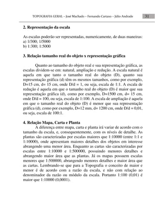 31
2. Representação da escala
As escalas poderão ser representadas, numericamente, de duas maneiras:
a) 1/300; 1/5000
b) 1:300; 1:5000
3. Relação tamanho real do objeto x representação gráfica
Quanto ao tamanho do objeto real e sua representação gráfica, as
escalas dividem-se em: natural, ampliação e redução. A escala natural é
aquela em que tanto o tamanho real do objeto (D), quanto sua
representação gráfica (d) têm os mesmos tamanhos, como por exemplo,
D=15 cm, d= 15 cm, onde D/d = 1, ou seja, escala de 1:1. A escala de
redução é aquela em que o tamanho real do objeto (D) é maior que sua
representação gráfica (d), como por exemplo, D=1500 cm, d= 15 cm,
onde D/d = 100, ou seja, escala de 1:100. A escala de ampliação é aquela
em que o tamanho real do objeto (D) é menor que sua representação
gráfica (d), como por exemplo, D=12 mm, d= 1200 cm, onde D/d = 0,01,
ou seja, escala de 100:1.
4. Relação Mapa, Carta e Planta
A diferença entre mapa, carta e planta irá variar de acordo com o
tamanho da escala, e, consequentemente, com os níveis de detalhe. As
plantas são caracterizadas por escalas maiores que 1:10000 (entre 1:1 e
1:10000), onde apresentam maiores detalhes dos objetos em interesse
abrangendo uma menor área. Enquanto as cartas são caracterizadas por
escalas entre 1:10000 e 1:500000, possuindo menores detalhes e
abrangendo maior área que as plantas. Já os mapas possuem escalas
menores que 1:500000, abrangendo menores detalhes e maior área que
as cartas. Lembrando-se que para a Topografia o conceito de maior e
menor é de acordo com a razão da escala, e não com relação ao
denominador da razão ou módulo da escala. Portanto 1:100 (0,01) é
maior que 1:10000 (0,0001).
 