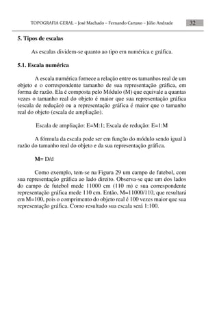 32
5. Tipos de escalas
As escalas dividem-se quanto ao tipo em numérica e gráfica.
5.1. Escala numérica
A escala numérica fornece a relação entre os tamanhos real de um
objeto e o correspondente tamanho de sua representação gráfica, em
forma de razão. Ela é composta pelo Módulo (M) que equivale a quantas
vezes o tamanho real do objeto é maior que sua representação gráfica
(escala de redução) ou a representação gráfica é maior que o tamanho
real do objeto (escala de ampliação).
Escala de ampliação: E=M:1; Escala de redução: E=1:M
A fórmula da escala pode ser em função do módulo sendo igual à
razão do tamanho real do objeto e da sua representação gráfica.
M= D/d
Como exemplo, tem-se na Figura 29 um campo de futebol, com
sua representação gráfica ao lado direito. Observa-se que um dos lados
do campo de futebol mede 11000 cm (110 m) e sua correspondente
representação gráfica mede 110 cm. Então, M=11000/110, que resultará
em M=100, pois o comprimento do objeto real é 100 vezes maior que sua
representação gráfica. Como resultado sua escala será 1:100.
 