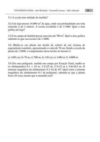 38
11) A escala tem unidade de medida?
12) Um lago possui 34.000 m3
de água, onde sua profundidade em toda
extensão é de 2 metros. A escala escolhida é de 1:1000. Qual a área
gráfica do lago?
13) Um campo de futebol possui uma área de 700 m2
. Qual a área gráfica
sabendo-se que sua escala é de 1:1000.
14) Mediu-se em planta um trecho de coletor de um sistema de
esgotamento sanitário, apresentando o valor de 70 cm. Sendo a escala da
planta de 1:2000, o comprimento desse trecho no terreno é:
a) 1400 cm; b) 70 m; c) 700 m; d) 140 cm; e) 1400 m; f) 14000 m
15) Em uma poligonal, medida em campo por Estação Total, mediu-se
os alinhamentos 0-1 = 10 m, 1-2=25 m; 2-3=12 m e 3-0=24,5 m. O
azimute magnético do alinhamento 0-1 foi de 45º. Qual seria o azimute
magnético do alinhamento 0-1 da poligonal, sabendo-se que a planta
ficou 10 vezes menor que o tamanho real?
 