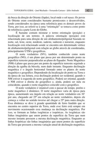 42
da busca da direção do Oriente (Japão), local onde o sol nasce. Os povos
do Oriente eram considerados bastante promissores e desenvolvidos,
sendo considerados na época uma referência para os demais povos da
Terra, por isso, ao referir-se à uma “orientação” se tomava como ponto
de referência a parte Leste do Globo.
É bastante comum misturar o termo orientação (posição) e
localização de um terreno. A palavra orientação (posição) está
relacionada para uma direção de um alinhamento/poligonal baseada no
norte, sul, leste, oeste, nordeste, sudeste, sudoeste e noroeste, enquanto
localização está relacionado aonde se encontra um determinado vértice
de alinhamento/poligonal com relação ao globo através de coordenadas,
principalmente UTM e geográficas.
O norte verdadeiro (NV), também conhecido como norte
geográfico (NG), é um plano que passa por um determinado ponto na
superfície terrestre perpendicular ao plano do Equador. Norte Magnético
(NM) é plano que passa por um ponto da superfície terrestre seguindo a
direção da agulha da bússola, num dado instante. Enquanto declinação
magnética é o ângulo horizontal formado entre os planos do norte
magnético e geográfico. Dependendo da localização do ponto na Terra e
da época de sua leitura, essa declinação poderá ser ocidental, quando o
NM estiver à esquerda do norte geográfico. Poderá ser oriental, quando
o NM estiver à direita do geográfico e, ainda, poderá ser nula ou
coincidente, quando o norte magnético coincidir com o geográfico.
O norte verdadeiro é imutável com o passar do tempo, porém o
norte magnético é dinâmico. O norte magnético varia de época para
época, aumentando seu ângulo em relação ao norte verdadeiro em 10’
por ano, chegando até 25º em relação ao norte verdadeiro, depois ele
começa a voltar no sentido inverso até chegar a 25º para outra direção.
Essa dinâmica se deve à grande quantidade de ferro fundido que se
encontra no centro superior da Terra, onde esse ferro está sempre em
movimento ocasionando essa mudança na declinação magnética. Por
isso, se formam as linhas isogônicas e isopóricas. As isogônicas são
linhas imaginárias que unem pontos da superfície da Terra que num
mesmo instante possuem a mesma declinação magnética. Enquanto as
linhas Isopóricas são linhas imaginárias que unem pontos da superfície
da Terra que possuem a mesma variação anual de declinação magnética.
 