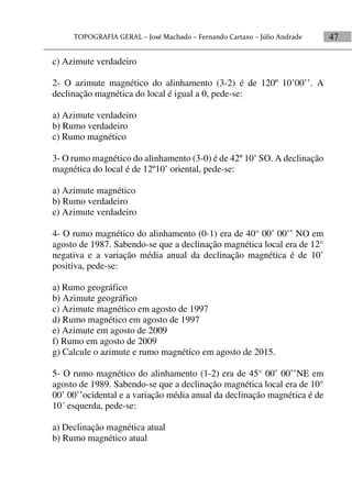47
c) Azimute verdadeiro
2- O azimute magnético do alinhamento (3-2) é de 120º 10’00’’. A
declinação magnética do local é igual a 0, pede-se:
a) Azimute verdadeiro
b) Rumo verdadeiro
c) Rumo magnético
3- O rumo magnético do alinhamento (3-0) é de 42º 10’ SO. A declinação
magnética do local é de 12º10’ oriental, pede-se:
a) Azimute magnético
b) Rumo verdadeiro
c) Azimute verdadeiro
4- O rumo magnético do alinhamento (0-1) era de 40° 00’ 00’’ NO em
agosto de 1987. Sabendo-se que a declinação magnética local era de 12°
negativa e a variação média anual da declinação magnética é de 10’
positiva, pede-se:
a) Rumo geográfico
b) Azimute geográfico
c) Azimute magnético em agosto de 1997
d) Rumo magnético em agosto de 1997
e) Azimute em agosto de 2009
f) Rumo em agosto de 2009
g) Calcule o azimute e rumo magnético em agosto de 2015.
5- O rumo magnético do alinhamento (1-2) era de 45° 00’ 00’’NE em
agosto de 1989. Sabendo-se que a declinação magnética local era de 10°
00’ 00’’ocidental e a variação média anual da declinação magnética é de
10´ esquerda, pede-se:
a) Declinação magnética atual
b) Rumo magnético atual
 