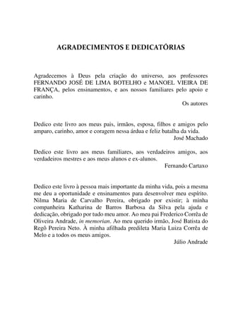 
Agradecemos à Deus pela criação do universo, aos professores
FERNANDO JOSÉ DE LIMA BOTELHO e MANOEL VIEIRA DE
FRANÇA, pelos ensinamentos, e aos nossos familiares pelo apoio e
carinho.
Os autores
Dedico este livro aos meus pais, irmãos, esposa, filhos e amigos pelo
amparo, carinho, amor e coragem nessa árdua e feliz batalha da vida.
José Machado
Dedico este livro aos meus familiares, aos verdadeiros amigos, aos
verdadeiros mestres e aos meus alunos e ex-alunos.
Fernando Cartaxo
Dedico este livro à pessoa mais importante da minha vida, pois a mesma
me deu a oportunidade e ensinamentos para desenvolver meu espírito.
Nilma Maria de Carvalho Pereira, obrigado por existir; à minha
companheira Katharina de Barros Barbosa da Silva pela ajuda e
dedicação, obrigado por tudo meu amor. Ao meu pai Frederico Corrêa de
Oliveira Andrade, in memorian. Ao meu querido irmão, José Batista do
Regô Pereira Neto. À minha afilhada predileta Maria Luiza Corrêa de
Melo e a todos os meus amigos.
Júlio Andrade
 