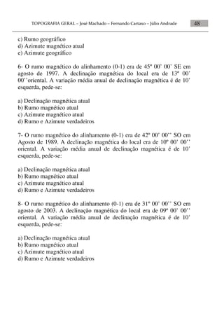 48
c) Rumo geográfico
d) Azimute magnético atual
e) Azimute geográfico
6- O rumo magnético do alinhamento (0-1) era de 45º 00’ 00’ SE em
agosto de 1997. A declinação magnética do local era de 13º 00’
00’’oriental. A variação média anual de declinação magnética é de 10’
esquerda, pede-se:
a) Declinação magnética atual
b) Rumo magnético atual
c) Azimute magnético atual
d) Rumo e Azimute verdadeiros
7- O rumo magnético do alinhamento (0-1) era de 42º 00’ 00’’ SO em
Agosto de 1989. A declinação magnética do local era de 10º 00’ 00’’
oriental. A variação média anual de declinação magnética é de 10’
esquerda, pede-se:
a) Declinação magnética atual
b) Rumo magnético atual
c) Azimute magnético atual
d) Rumo e Azimute verdadeiros
8- O rumo magnético do alinhamento (0-1) era de 31º 00’ 00’’ SO em
agosto de 2003. A declinação magnética do local era de 09º 00’ 00’’
oriental. A variação média anual de declinação magnética é de 10’
esquerda, pede-se:
a) Declinação magnética atual
b) Rumo magnético atual
c) Azimute magnético atual
d) Rumo e Azimute verdadeiros
 