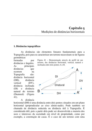 49


1. Distâncias topográficas
As distâncias são elementos lineares fundamentais para a
Topografia, pois para se caracterizar um terreno necessitam-se de figuras
geométricas
formadas por
distâncias e ângulos.
As principais
distâncias que
ocorrem na
Topografia são:
distância horizontal
(DH), distância
vertical (DV),
distância inclinada
(DI) e distância
natural do terreno
(Dnatural) (Figura
41).
A distância
horizontal (DH) é uma distância entre dois pontos situados em um plano
horizontal (perpendicular ao eixo zênite-nadir). Pode também ser
chamada de distância reduzida ou distância útil à Topografia. É
considerada útil, pois a partir dela pode ser desenvolvida a maioria dos
usos e interesses da sociedade em nível de propriedade, como por
exemplo, a construção de casas. É o caso de um terreno com uma
Figura 41 – Demonstração através de perfil de um
terreno, das distâncias horizontal, vertical, natural e
inclinada entre dois pontos A e B.
DH
DI
DV
Dnatural
A
A’B
 