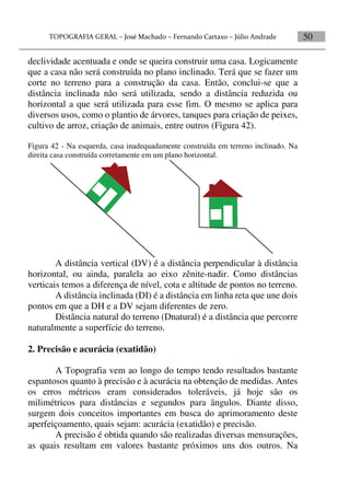 50
declividade acentuada e onde se queira construir uma casa. Logicamente
que a casa não será construída no plano inclinado. Terá que se fazer um
corte no terreno para a construção da casa. Então, conclui-se que a
distância inclinada não será utilizada, sendo a distância reduzida ou
horizontal a que será utilizada para esse fim. O mesmo se aplica para
diversos usos, como o plantio de árvores, tanques para criação de peixes,
cultivo de arroz, criação de animais, entre outros (Figura 42).
Figura 42 - Na esquerda, casa inadequadamente construída em terreno inclinado. Na
direita casa construída corretamente em um plano horizontal.
A distância vertical (DV) é a distância perpendicular à distância
horizontal, ou ainda, paralela ao eixo zênite-nadir. Como distâncias
verticais temos a diferença de nível, cota e altitude de pontos no terreno.
A distância inclinada (DI) é a distância em linha reta que une dois
pontos em que a DH e a DV sejam diferentes de zero.
Distância natural do terreno (Dnatural) é a distância que percorre
naturalmente a superfície do terreno.
2. Precisão e acurácia (exatidão)
A Topografia vem ao longo do tempo tendo resultados bastante
espantosos quanto à precisão e à acurácia na obtenção de medidas. Antes
os erros métricos eram considerados toleráveis, já hoje são os
milimétricos para distâncias e segundos para ângulos. Diante disso,
surgem dois conceitos importantes em busca do aprimoramento deste
aperfeiçoamento, quais sejam: acurácia (exatidão) e precisão.
A precisão é obtida quando são realizadas diversas mensurações,
as quais resultam em valores bastante próximos uns dos outros. Na
 