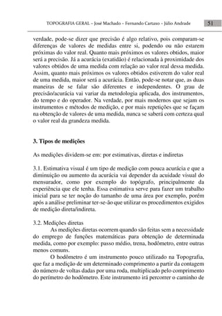 51
verdade, pode-se dizer que precisão é algo relativo, pois comparam-se
diferenças de valores de medidas entre si, podendo ou não estarem
próximas do valor real. Quanto mais próximos os valores obtidos, maior
será a precisão. Já a acurácia (exatidão) é relacionada à proximidade dos
valores obtidos de uma medida com relação ao valor real dessa medida.
Assim, quanto mais próximos os valores obtidos estiverem do valor real
de uma medida, maior será a acurácia. Então, pode-se notar que, as duas
maneiras de se falar são diferentes e independentes. O grau de
precisão/acurácia vai variar da metodologia aplicada, dos instrumentos,
do tempo e do operador. Na verdade, por mais modernos que sejam os
instrumentos e métodos de medição, e por mais repetições que se façam
na obtenção de valores de uma medida, nunca se saberá com certeza qual
o valor real da grandeza medida.
3. Tipos de medições
As medições dividem-se em: por estimativas, diretas e indiretas
3.1. Estimativa visual é um tipo de medição com pouca acurácia e que a
diminuição ou aumento da acurácia vai depender da acuidade visual do
mensurador, como por exemplo do topógrafo, principalmente da
experiência que ele tenha. Essa estimativa serve para fazer um trabalho
inicial para se ter noção do tamanho de uma área por exemplo, porém
após a análise preliminar ter-se-ão que utilizar os procedimentos exigidos
de medição direta/indireta.
3.2. Medições diretas
As medições diretas ocorrem quando são feitas sem a necessidade
do emprego de funções matemáticas para obtenção de determinada
medida, como por exemplo: passo médio, trena, hodômetro, entre outras
menos comuns.
O hodômetro é um instrumento pouco utilizado na Topografia,
que faz a medição de um determinado comprimento a partir da contagem
do número de voltas dadas por uma roda, multiplicado pelo comprimento
do perímetro do hodômetro. Este instrumento irá percorrer o caminho de
 