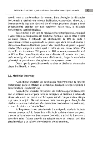 52
acordo com a conformidade do terreno. Para obtenção de distâncias
horizontais e verticais em terrenos inclinados, esburacados, sinuosos, o
instrumento de medição não será tão eficiente, podemos chegar a erros
extremamente grandes por não percorrer, nesse caso, a distância
horizontal ou vertical desejada.
Passo médio é um tipo de medição onde o topógrafo calcula qual
o valor médio de sua passada em condições normais. Para se obter o valor
do passo médio, é colocado um alinhamento de 100 m, onde o
profissional contará a quantidade de passos que dará nessa distância e
utilizando a fórmula Distância percorrida / quantidade de passos = passo
médio (PM), chegará a saber qual o valor de seu passo médio. Por
exemplo, se ele executar 200 passos em 100 m, o seu passo médio será
de 0,5 m. Esse procedimento deve ser realizado pelo menos três vezes,
onde o topógrafo deverá andar num alinhamento, longe de condições
psicológicas que afetem a distorção entre um passo e outro.
Outro tipo de procedimento de se obter as distâncias de maneira
direta é utilizando a trena.
3.3. Medições indiretas
As medições indiretas são aquelas que requerem o uso de funções
matemáticas para se obterem as distâncias. Dividem-se em eletrônica e
taqueométrica (estadimétrica).
As medições indiretas eletrônicas são realizadas por instrumentos
que se utilizam do laser para fazer as medições. A distância é calculada
através do tempo em que o laser leva para sair do equipamento e atingir
o prisma ou objeto. Os instrumentos mais comuns para obtenção das
distâncias de maneira indireta são distanciômetro eletrônico (em desuso),
a trena eletrônica e a Estação Total.
A Taqueometria ou estadimetria é um tipo de medição indireta
que tem como princípio determinar a distância horizontal entre um ponto
e outro utilizando-se um instrumento (teodolito e nível de luneta) e o
acessório mira falante através da relação entre as leituras dos fios
estadimétricos e os valores de constantes do instrumento.
 