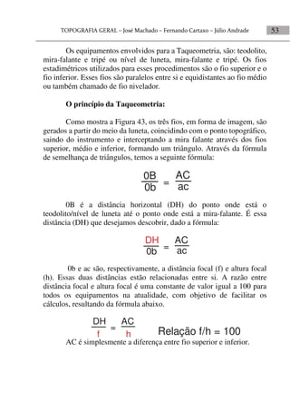 53
Os equipamentos envolvidos para a Taqueometria, são: teodolito,
mira-falante e tripé ou nível de luneta, mira-falante e tripé. Os fios
estadimétricos utilizados para esses procedimentos são o fio superior e o
fio inferior. Esses fios são paralelos entre si e equidistantes ao fio médio
ou também chamado de fio nivelador.
O princípio da Taqueometria:
Como mostra a Figura 43, os três fios, em forma de imagem, são
gerados a partir do meio da luneta, coincidindo com o ponto topográfico,
saindo do instrumento e interceptando a mira falante através dos fios
superior, médio e inferior, formando um triângulo. Através da fórmula
de semelhança de triângulos, temos a seguinte fórmula:
0b
0B
ac
AC
=
0B é a distância horizontal (DH) do ponto onde está o
teodolito/nível de luneta até o ponto onde está a mira-falante. É essa
distância (DH) que desejamos descobrir, dado a fórmula:
0b ac
AC
=
DH
0b e ac são, respectivamente, a distância focal (f) e altura focal
(h). Essas duas distâncias estão relacionadas entre si. A razão entre
distância focal e altura focal é uma constante de valor igual a 100 para
todos os equipamentos na atualidade, com objetivo de facilitar os
cálculos, resultando da fórmula abaixo.
AC
=
DH
f h Relação f/h = 100
AC é simplesmente a diferença entre fio superior e inferior.
 