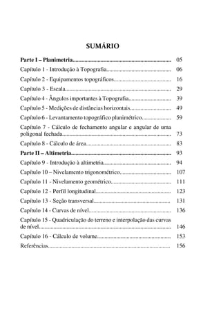 


Parte I – Planimetria................................................................... 05
o O
Capítulo 1 - Introdução à Topografia............................................ 06
o o
Capítulo 2 - Equipamentos topográficos....................................... 16
o O
Capítulo 3 - Escala........................................................................ 29
o O
Capítulo 4 - Ângulos importantes à Topografia............................. 39
o O
Capítulo 5 - Medições de distâncias horizontais............................ 49
o O
Capítulo 6 - Levantamento topográfico planimétrico.................... 59
o O
Capítulo 7 - Cálculo de fechamento angular e angular de uma
poligonal fechada.......................................................................... 73
o O
Capítulo 8 - Cálculo de área.......................................................... 83
o O
Parte II – Altimetria.................................................................... 93
o O
Capítulo 9 - Introdução à altimetria.............................................. 94
o O
Capítulo 10 – Nivelamento trigonométrico................................... 107
6o P
Capítulo 11 - Nivelamento geométrico......................................... 111
o O
Capítulo 12 - Perfil longitudinal................................................... 123
O O
Capítulo 13 - Seção transversal.................................................... 131
O O
Capítulo 14 - Curvas de nível........................................................ 136
O O
Capítulo 15 - Quadriculação do terreno e interpolação das curvas
de nível.......................................................................................... 146
O O
Capítulo 16 - Cálculo de volume.................................................. 153
O O
Referências................................................................................... 156
 