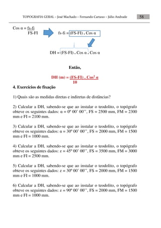 58
Cos  = fs-fi
FS-FI fs-fi = (FS-FI) . Cos 
DH = (FS-FI) . Cos  . Cos 
Então,
DH (m) = (FS-FI) . Cos2 
10
4. Exercícios de fixação
1) Quais são as medidas diretas e indiretas de distâncias?
2) Calcular a DH, sabendo-se que ao instalar o teodolito, o topógrafo
obteve os seguintes dados:  = 0º 00’ 00’’, FS = 2500 mm, FM = 2300
mm e FI = 2100 mm.
3) Calcular a DH, sabendo-se que ao instalar o teodolito, o topógrafo
obteve os seguintes dados:  = 30º 00’ 00’’, FS = 2000 mm, FM = 1500
mm e FI = 1000 mm.
4) Calcular a DH, sabendo-se que ao instalar o teodolito, o topógrafo
obteve os seguintes dados: z = 45º 00’ 00’’, FS = 3500 mm, FM = 3000
mm e FI = 2500 mm.
5) Calcular a DH, sabendo-se que ao instalar o teodolito, o topógrafo
obteve os seguintes dados: z = 30º 00’ 00’’, FS = 2000 mm, FM = 1500
mm e FI = 1000 mm.
6) Calcular a DH, sabendo-se que ao instalar o teodolito, o topógrafo
obteve os seguintes dados: z = 90º 00’ 00’’, FS = 2000 mm, FM = 1500
mm e FI = 1000 mm.
 