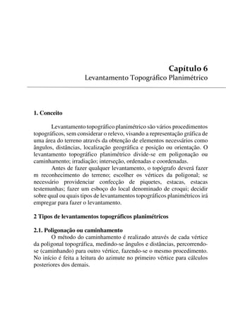 59


1. Conceito
Levantamento topográfico planimétrico são vários procedimentos
topográficos, sem considerar o relevo, visando a representação gráfica de
uma área do terreno através da obtenção de elementos necessários como
ângulos, distâncias, localização geográfica e posição ou orientação. O
levantamento topográfico planimétrico divide-se em poligonação ou
caminhamento; irradiação; interseção, ordenadas e coordenadas.
Antes de fazer qualquer levantamento, o topógrafo deverá fazer
m reconhecimento do terreno; escolher os vértices da poligonal; se
necessário providenciar confecção de piquetes, estacas, estacas
testemunhas; fazer um esboço do local denominado de croqui; decidir
sobre qual ou quais tipos de levantamentos topográficos planimétricos irá
empregar para fazer o levantamento.
2 Tipos de levantamentos topográficos planimétricos
2.1. Poligonação ou caminhamento
O método do caminhamento é realizado através de cada vértice
da poligonal topográfica, medindo-se ângulos e distâncias, percorrendo-
se (caminhando) para outro vértice, fazendo-se o mesmo procedimento.
No início é feita a leitura do azimute no primeiro vértice para cálculos
posteriores dos demais.
 