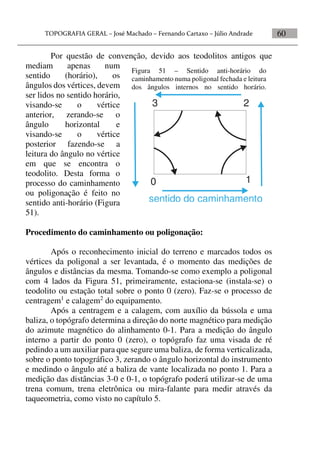 60
Por questão de convenção, devido aos teodolitos antigos que
mediam apenas num
sentido (horário), os
ângulos dos vértices, devem
ser lidos no sentido horário,
visando-se o vértice
anterior, zerando-se o
ângulo horizontal e
visando-se o vértice
posterior fazendo-se a
leitura do ângulo no vértice
em que se encontra o
teodolito. Desta forma o
processo do caminhamento
ou poligonação é feito no
sentido anti-horário (Figura
51).
Procedimento do caminhamento ou poligonação:
Após o reconhecimento inicial do terreno e marcados todos os
vértices da poligonal a ser levantada, é o momento das medições de
ângulos e distâncias da mesma. Tomando-se como exemplo a poligonal
com 4 lados da Figura 51, primeiramente, estaciona-se (instala-se) o
teodolito ou estação total sobre o ponto 0 (zero). Faz-se o processo de
centragem1
e calagem2
do equipamento.
Após a centragem e a calagem, com auxílio da bússola e uma
baliza, o topógrafo determina a direção do norte magnético para medição
do azimute magnético do alinhamento 0-1. Para a medição do ângulo
interno a partir do ponto 0 (zero), o topógrafo faz uma visada de ré
pedindo a um auxiliar para que segure uma baliza, de forma verticalizada,
sobre o ponto topográfico 3, zerando o ângulo horizontal do instrumento
e medindo o ângulo até a baliza de vante localizada no ponto 1. Para a
medição das distâncias 3-0 e 0-1, o topógrafo poderá utilizar-se de uma
trena comum, trena eletrônica ou mira-falante para medir através da
taqueometria, como visto no capítulo 5.
Figura 51 – Sentido anti-horário do
caminhamento numa poligonal fechada e leitura
dos ângulos internos no sentido horário.
0 1
23
sentido do caminhamento
 
