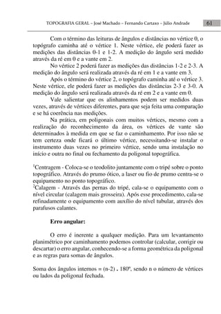 61
Com o término das leituras de ângulos e distâncias no vértice 0, o
topógrafo caminha até o vértice 1. Neste vértice, ele poderá fazer as
medições das distâncias 0-1 e 1-2. A medição do ângulo será medido
através da ré em 0 e a vante em 2.
No vértice 2 poderá fazer as medições das distâncias 1-2 e 2-3. A
medição do ângulo será realizada através da ré em 1 e a vante em 3.
Após o término do vértice 2, o topógrafo caminha até o vértice 3.
Neste vértice, ele poderá fazer as medições das distâncias 2-3 e 3-0. A
medição do ângulo será realizada através da ré em 2 e a vante em 0.
Vale salientar que os alinhamentos podem ser medidos duas
vezes, através de vértices diferentes, para que seja feita uma comparação
e se há coerência nas medições.
Na prática, em poligonais com muitos vértices, mesmo com a
realização do reconhecimento da área, os vértices de vante são
determinados à medida em que se faz o caminhamento. Por isso não se
tem certeza onde ficará o último vértice, necessitando-se instalar o
instrumento duas vezes no primeiro vértice, sendo uma instalação no
início e outra no final ou fechamento da poligonal topográfica.
1
Centragem - Coloca-se o teodolito juntamente com o tripé sobre o ponto
topográfico. Através do prumo ótico, a laser ou fio de prumo centra-se o
equipamento no ponto topográfico.
2
Calagem - Através das pernas do tripé, cala-se o equipamento com o
nível circular (calagem mais grosseira). Após esse procedimento, cala-se
refinadamente o equipamento com auxílio do nível tubular, através dos
parafusos calantes.
Erro angular:
O erro é inerente a qualquer medição. Para um levantamento
planimétrico por caminhamento podemos controlar (calcular, corrigir ou
descartar) o erro angular, conhecendo-se a forma geométrica da poligonal
e as regras para somas de ângulos.
Soma dos ângulos internos = (n-2) . 180º, sendo n o número de vértices
ou lados da poligonal fechada.
 