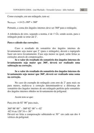 62
Como exemplo, em um retângulo, tem-se:
SRetângulo = (4-2) .180º = 360º
Portanto, a soma dos ângulos internos deve ser 360º para o retângulo.
A tolerância do erro, segundo a norma, é de 1’, sendo assim, para o
retângulo pode-se errar até 2’.
Para o cálculo das correções:
Caso o resultado do somatório dos ângulos internos do
levantamento seja maior que 2’ (para o retângulo), deverá o topógrafo
fazer um novo levantamento. Caso seja menor ou igual, serão feitas as
correções através de compensações.
Se o valor do resultado do somatório dos ângulos internos do
levantamento seja maior que 360º, deverá ser realizado uma
subtração na correção.
Se o valor do resultado do somatório dos ângulos internos do
levantamento seja menor que 360º, deverá ser realizado uma soma
na correção.
No caso do exemplo do retângulo com erro de 2’ para mais ou
para menos, realiza-se a correção determinando-se a diferença do
somatório dos ângulos internos de um retângulo perfeito pelo somatório
dos ângulos internos obtidos no levantamento da poligonal.
Assim tem-se que:
Para erro de 02’ 00’’para mais,
360º 00’ 00’’ - 360º 02’ 00’’= -02’
-02’/4 ou 120’’/4 = -30’’
Deverá ser feita a compensação subtraindo-se 30’’ em cada um dos 4
vértices da poligonal.
 